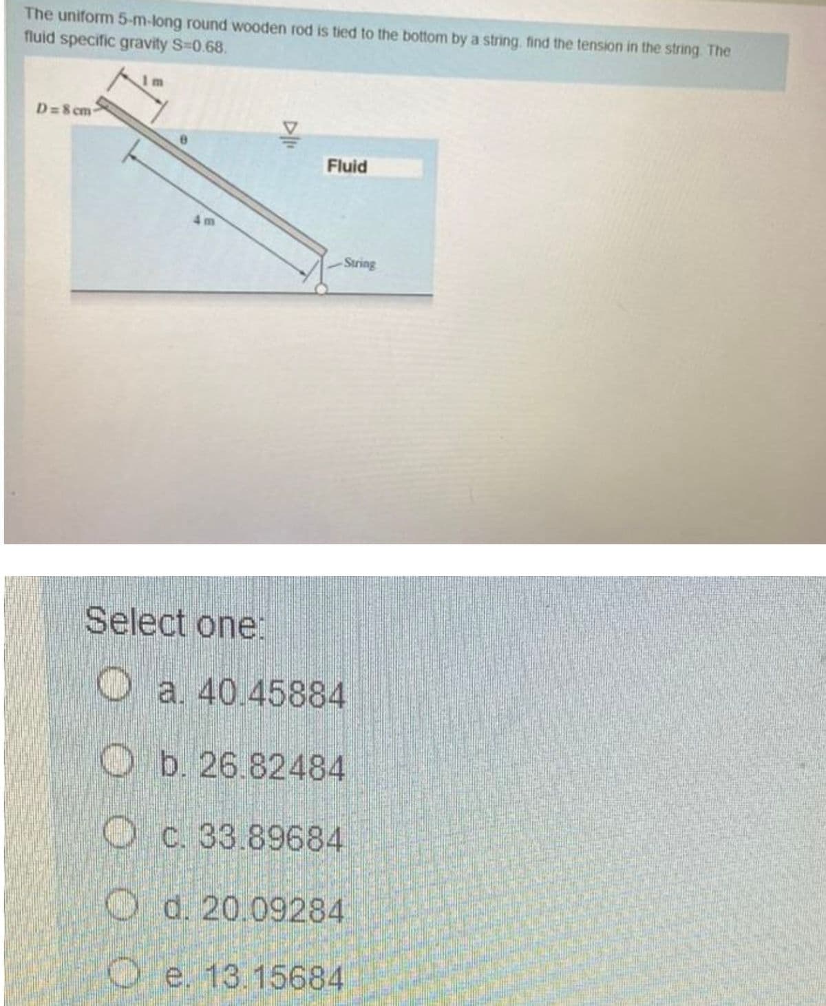 The uniform 5-m-long round wooden rod is tied to the bottom by a string. find the tension in the string. The
fluid specific gravity S-0.68.
D=8 cm
Fluid
4 m
Suring
Select one:
Oa. 40.45884
O b. 26.82484
O C. 33.89684
O d. 20.09284
O e. 13.15684
