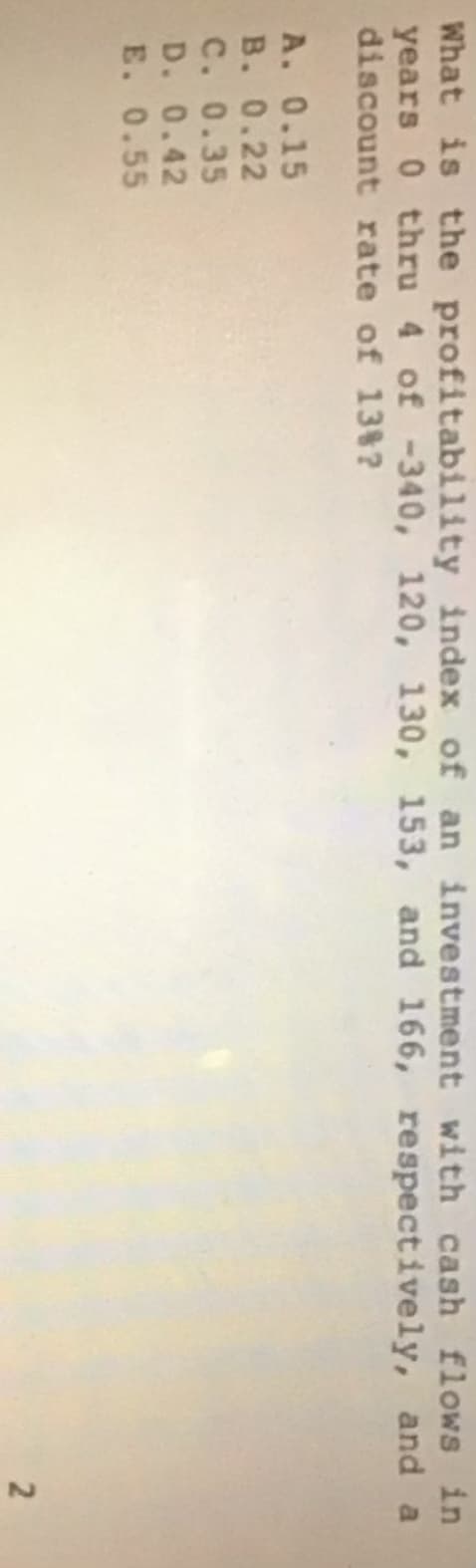 What is the profitability index of an investment with cash flows in
years 0 thru 4 of -340, 120, 130, 153, and 166, respectively, and a
discount rate of 13%?
A. 0.15
B. 0.22
C. 0.35
D. 0.42
E. 0.55
