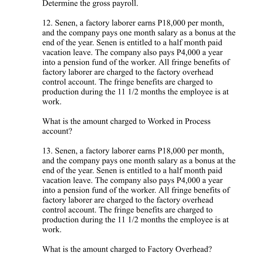Determine the gross payroll.
12. Senen, a factory laborer earns P18,000 per month,
and the company pays one month salary as a bonus at the
end of the year. Senen is entitled to a half month paid
vacation leave. The company also pays P4,000 a year
into a pension fund of the worker. All fringe benefits of
factory laborer are charged to the factory overhead
control account. The fringe benefits are charged to
production during the 11 1/2 months the employee is at
work.
What is the amount charged to Worked in Process
account?
month,
13. Senen, a factory laborer earns P18,000 per
and the company pays one month salary as a bonus at the
end of the year. Senen is entitled to a half month paid
vacation leave. The company also pays P4,000 a year
into a pension fund of the worker. All fringe benefits of
factory laborer are charged to the factory overhead
control account. The fringe benefits are charged to
production during the 11 1/2 months the employee is at
work.
What is the amount charged to Factory Overhead?
