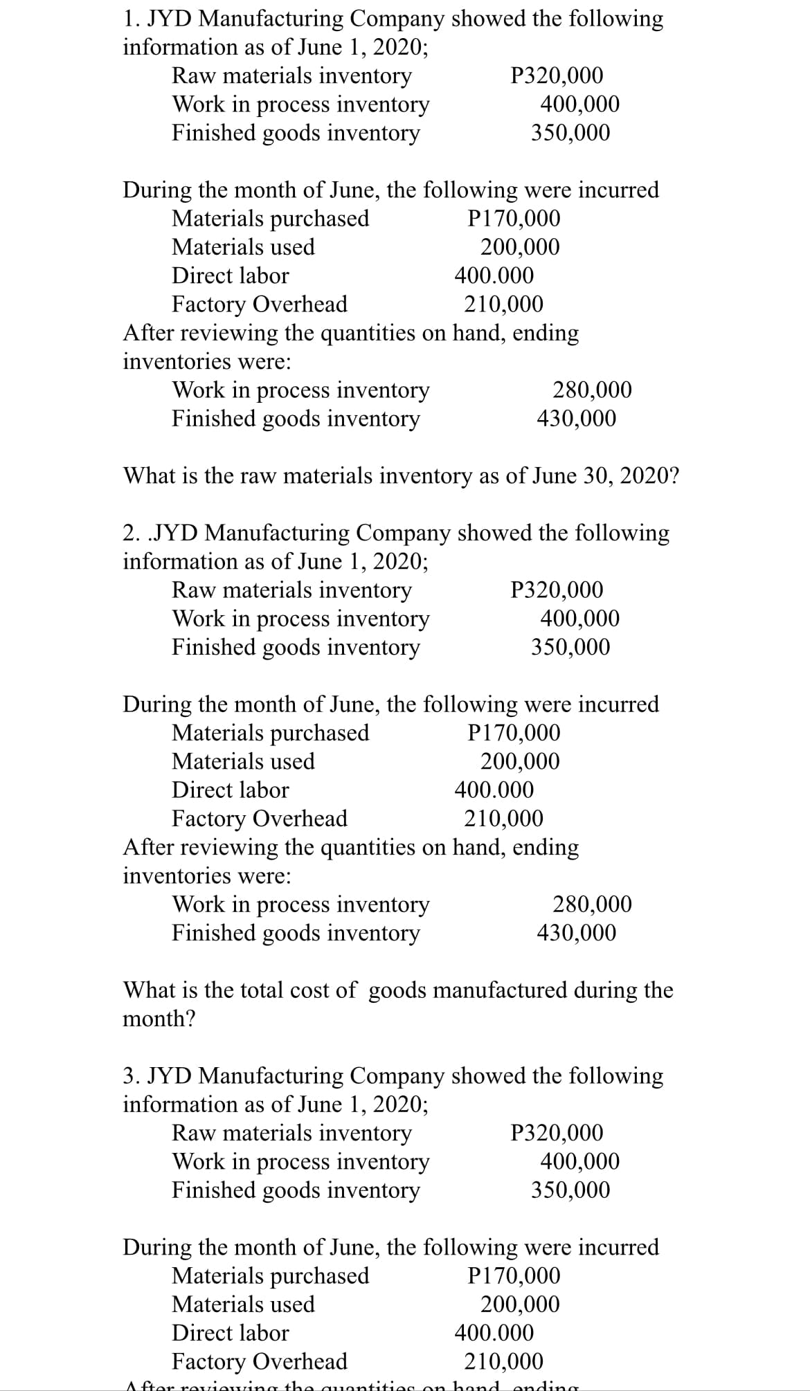 1. JYD Manufacturing Company showed the following
information as of June 1, 2020;
Raw materials inventory
Work in process inventory
Finished goods inventory
Р320,000
400,000
350,000
During the month of June, the following were incurred
Materials purchased
P170,000
200,000
Materials used
Direct labor
400.000
Factory Overhead
After reviewing the quantities on hand, ending
inventories were:
210,000
Work in process inventory
Finished goods inventory
280,000
430,000
What is the raw materials inventory as of June 30, 2020?
2. .JYD Manufacturing Company showed the following
information as of June 1, 2020;
Raw materials inventory
Work in process inventory
Finished goods inventory
Р320,000
400,000
350,000
During the month of June, the following were incurred
Materials purchased
P170,000
200,000
Materials used
Direct labor
400.000
Factory Overhead
After reviewing the quantities on hand, ending
inventories were:
210,000
Work in process inventory
Finished goods inventory
280,000
430,000
What is the total cost of goods manufactured during the
month?
3. JYD Manufacturing Company showed the following
information as of June 1, 2020;
Raw materials inventory
Work in process inventory
Finished goods inventory
P320,000
400,000
350,000
During the month of June, the following were incurred
Materials purchased
P170,000
200,000
Materials used
Direct labor
400.000
Factory Overhead
210,000
A fter reviewing the quontities on hand onding
