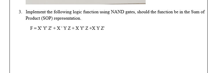 3. Implement the following logic function using NAND gates, should the function be in the Sum of
Product (SOP) representation.
F = X' Y' Z' +X'YZ+XY'Z+X YZ'
