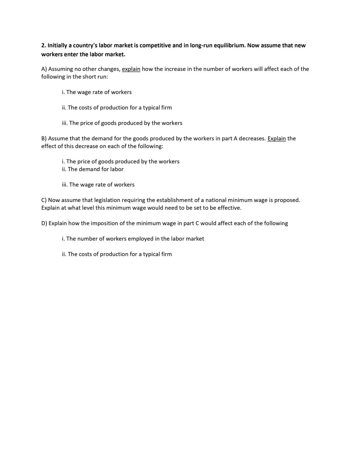 2. Initially a country's labor market is competitive and in long-run equilibrium. Now assume that new
workers enter the labor market.
A) Assuming no other changes, explain how the increase in the number of workers will affect each of the
following in the short run:
i. The wage rate of workers
ii. The costs of production for a typical firm
iii. The price of goods produced by the workers
B) Assume that the demand for the goods produced by the workers in part A decreases. Explain the
effect of this decrease on each of the following:
i. The price of goods produced by the workers
ii. The demand for labor
iii. The wage rate of workers
C) Now assume that legislation requiring the establishment of a national minimum wage is proposed.
Explain at what level this minimum wage would need to be set to be effective.
D) Explain how the imposition of the minimum wage in part C would affect each of the following
i. The number of workers employed in the labor market
ii. The costs of production for a typical firm