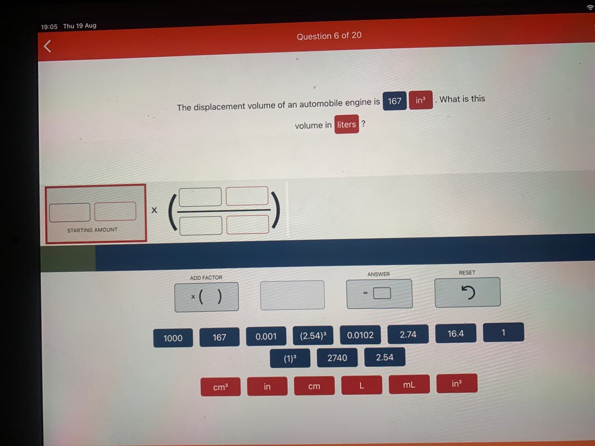 19:05 Thu 19 Aug
Question 6 of 20
The displacement volume of an automobile engine is 167
in
What is this
volume in liters
STARTING AMOUNT
ADD FACTOR
ANSWER
RESET
*( )
1000
167
0.001
(2.54)³
0.0102
2.74
16.4
1
(1)³
2740
2.54
cm3
in
cm
L
mL
in3
