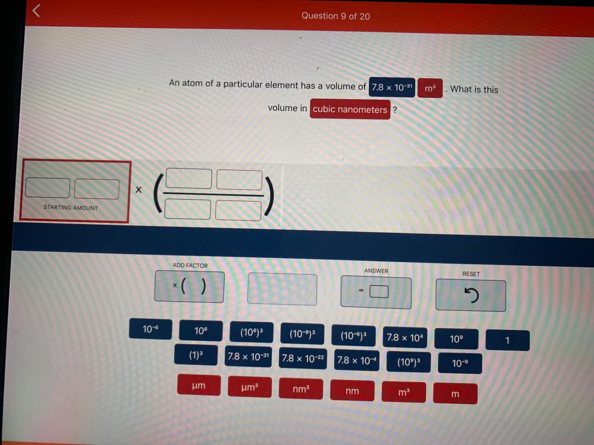 Question 9 of 20
An atom of a particular element has a volume of 7.8 × 10-31
m3
What is this
volume in cubic nanometers ?
STARTING AMOUNT
ADD FACTOR
ANSWER
RESET
*( )
10-6
106
(10°)3
(10-9)3
(10-6)3
7.8 x 104
10°
1
(1)³
7.8 x 10-31
7.8 x 10-22
7.8 × 10-4
(10°)3
10-9
um
um3
nm3
nm
m3
m
