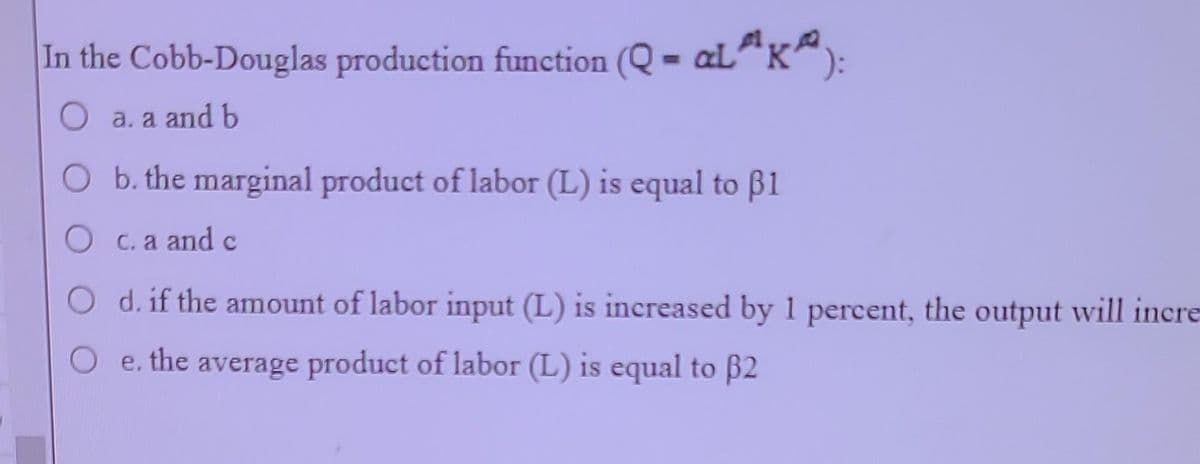 In the Cobb-Douglas production function (Q - aL³¹K²):
O a. a and b
b. the marginal product of labor (L) is equal to 1
O c. a and c
d. if the amount of labor input (L) is increased by 1 percent, the output will incre
e. the average product of labor (L) is equal to 32