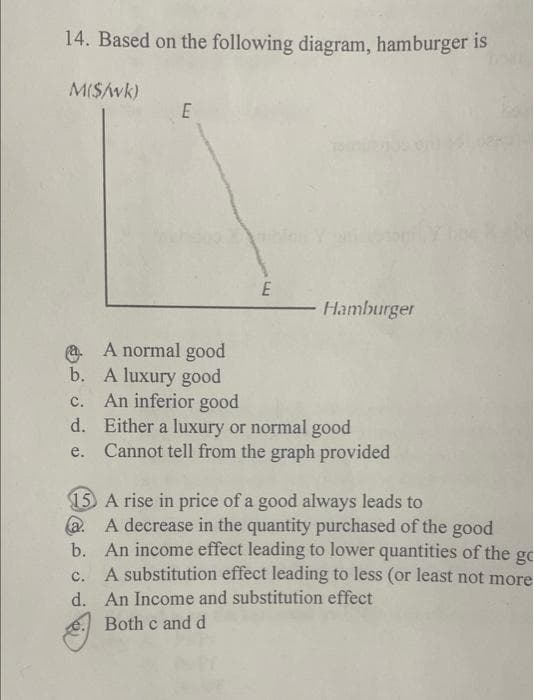 14. Based on the following diagram, hamburger is
M($/wk)
E
A normal good
b. A luxury good
C.
d.
e.
E
Hamburger
An inferior good
Either a luxury or normal good
Cannot tell from the graph provided
15 A rise in price of a good always leads to
a.
b.
A decrease in the quantity purchased of the good
An income effect leading to lower quantities of the go
A substitution effect leading to less (or least not more
An Income and substitution effect
C.
d.
e. Both c and d