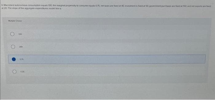 In Macroland autonomous consumption equals 100, the marginal propensity to consume equals 075; net taxes are fixed at 40, Investment is fixed at 50, government purchases are fixed at 150, and net exports are faed
at 20. The slope of the aggregate expenditures model line is
Multiple Choice
320
07%
025