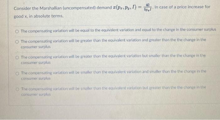 Spal
Consider the Marshallian (uncompensated) demand a(pz. Py, I) = In case of a price increase for
good x, in absolute terms,
O The compensating variation will be equal to the equivalent variation and equal to the change in the consumer surplus
O The compensating variation will be greater than the equivalent variation and greater than the the change in the
consumer surplus
O The compensating variation will be greater than the equivalent variation but smaller than the the change in the
consumer surplus
The compensating variation will be smaller than the equivalent variation and smaller than the the change in the
consumer surplus
The compensating variation will be smaller than the equivalent variation but greater than the the change in the
consumer surplus