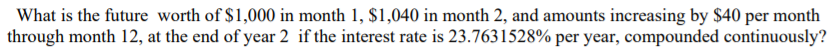 What is the future worth of $1,000 in month 1, $1,040 in month 2, and amounts increasing by $40 per month
through month 12, at the end of year 2 if the interest rate is 23.7631528% per year, compounded continuously?