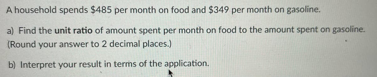 A household spends $485 per month on food and $349 per month on gasoline.
a) Find the unit ratio of amount spent per month on food to the amount spent on gasoline.
(Round your answer to 2 decimal places.)
b) Interpret your result in terms of the application.