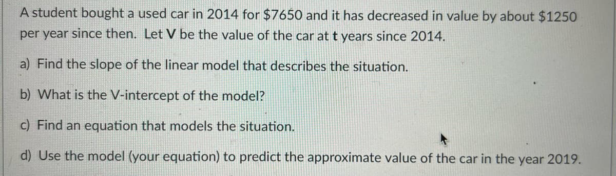 A student bought a used car in 2014 for $7650 and it has decreased in value by about $1250
per year since then. Let V be the value of the car at t years since 2014.
a) Find the slope of the linear model that describes the situation.
b) What is the V-intercept of the model?
c) Find an equation that models the situation.
d) Use the model (your equation) to predict the approximate value of the car in the year 2019.