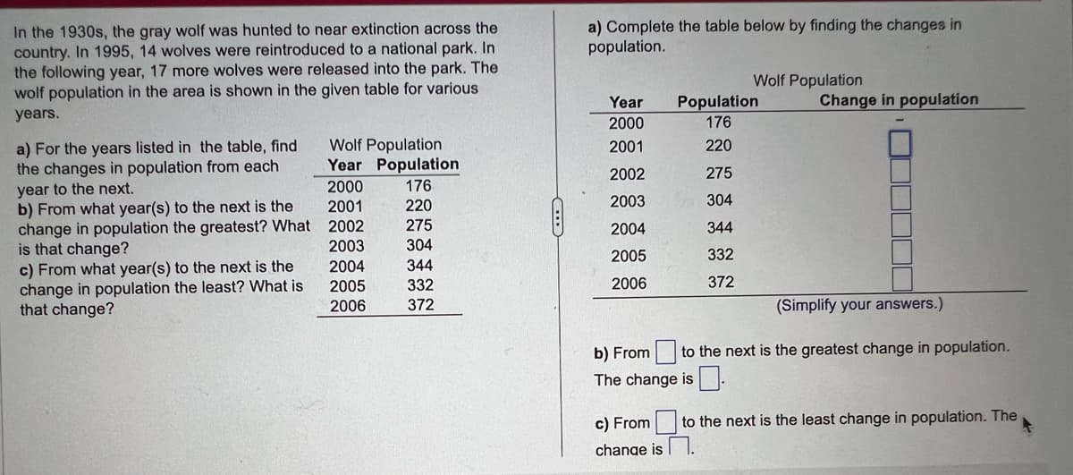 In the 1930s, the gray wolf was hunted to near extinction across the
country. In 1995, 14 wolves were reintroduced to a national park. In
the following year, 17 more wolves were released into the park. The
wolf population in the area is shown in the given table for various
years.
a) For the years listed in the table, find
the changes in population from each
year to the next.
b) From what year(s) to the next is the
change in population the greatest? What
is that change?
c) From what year(s) to the next is the
change in population the least? What is
that change?
Wolf Population
Year
2000
2001
2002
2003
2004
2005
2006
Population
176
220
275
304
344
332
372
a) Complete the table below by finding the changes in
population.
Year
2000
2001
2002
2003
2004
2005
2006
Population
176
220
275
304
Wolf Population
344
332
372
Change in population
(Simplify your answers.)
b) From to the next is the greatest change in population.
The change is
c) From to the next is the least change in population. The
change is