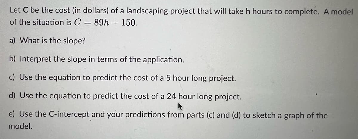 Let C be the cost (in dollars) of a landscaping project that will take h hours to complete. A model
of the situation is C = 89h + 150.
a) What is the slope?
b) Interpret the slope in terms of the application.
c) Use the equation to predict the cost of a 5 hour long project.
d) Use the equation to predict the cost of a 24 hour long project.
e) Use the C-intercept and your predictions from parts (c) and (d) to sketch a graph of the
model.