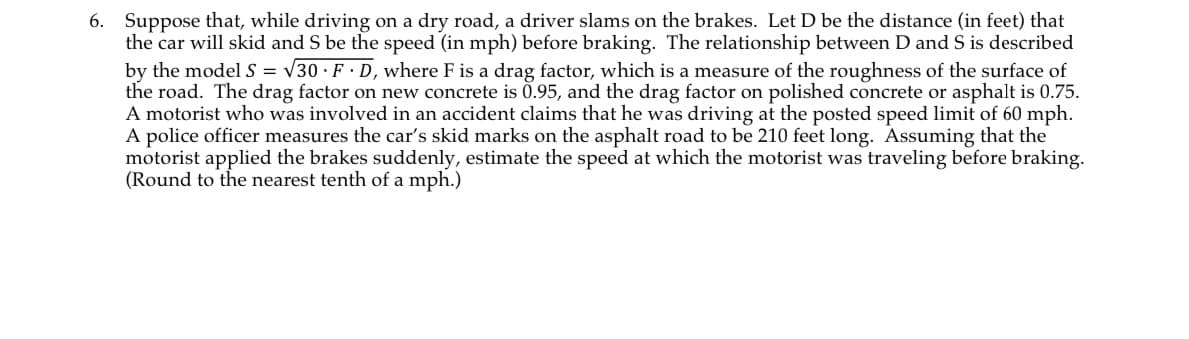 6. Suppose that, while driving on a dry road, a driver slams on the brakes. Let D be the distance (in feet) that
the car will skid and S be the speed (in mph) before braking. The relationship between D and S is described
by the model S = √30 FD, where F is a drag factor, which is a measure of the roughness of the surface of
the road. The drag factor on new concrete is 0.95, and the drag factor on polished concrete or asphalt is 0.75.
A motorist who was involved in an accident claims that he was driving at the posted speed limit of 60 mph.
A police officer measures the car's skid marks on the asphalt road to be 210 feet long. Assuming that the
motorist applied the brakes suddenly, estimate the speed at which the motorist was traveling before braking.
(Round to the nearest tenth of a mph.)