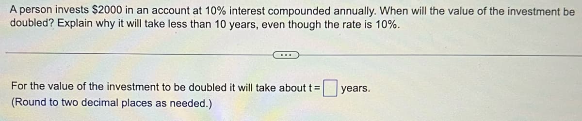 A person invests $2000 in an account at 10% interest compounded annually. When will the value of the investment be
doubled? Explain why it will take less than 10 years, even though the rate is 10%.
For the value of the investment to be doubled it will take about t=
(Round to two decimal places as needed.)
years.