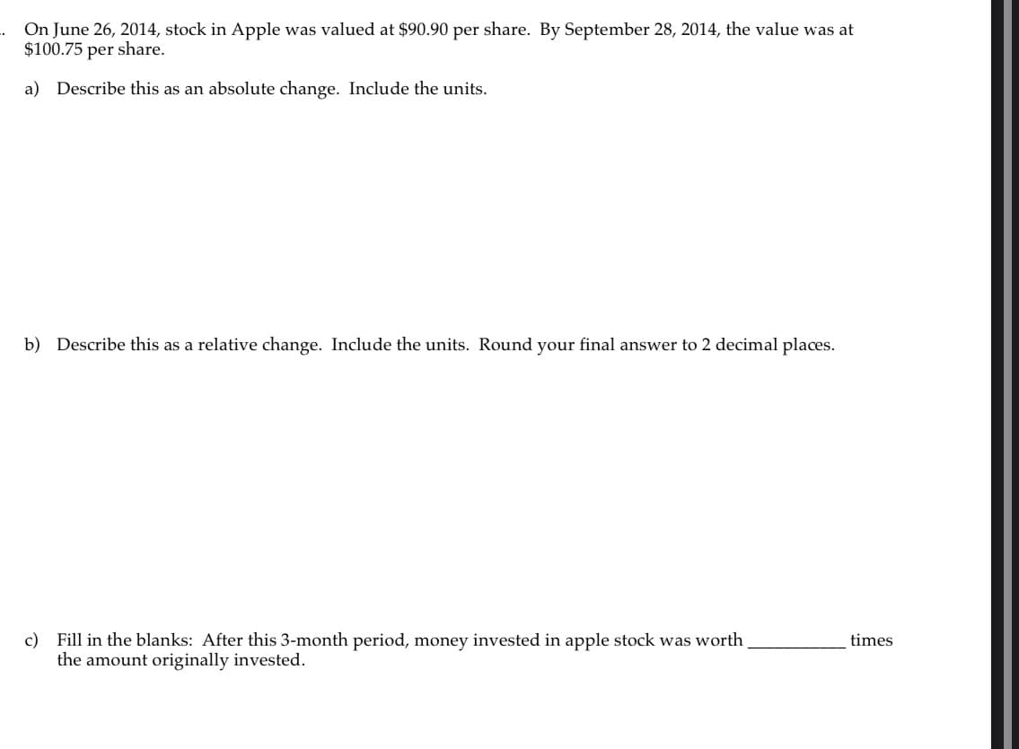 ..
On June 26, 2014, stock in Apple was valued at $90.90 per share. By September 28, 2014, the value was at
$100.75 per share.
a) Describe this as an absolute change. Include the units.
b) Describe this as a relative change. Include the units. Round your final answer to 2 decimal places.
c) Fill in the blanks: After this 3-month period, money invested in apple stock was worth
the amount originally invested.
times