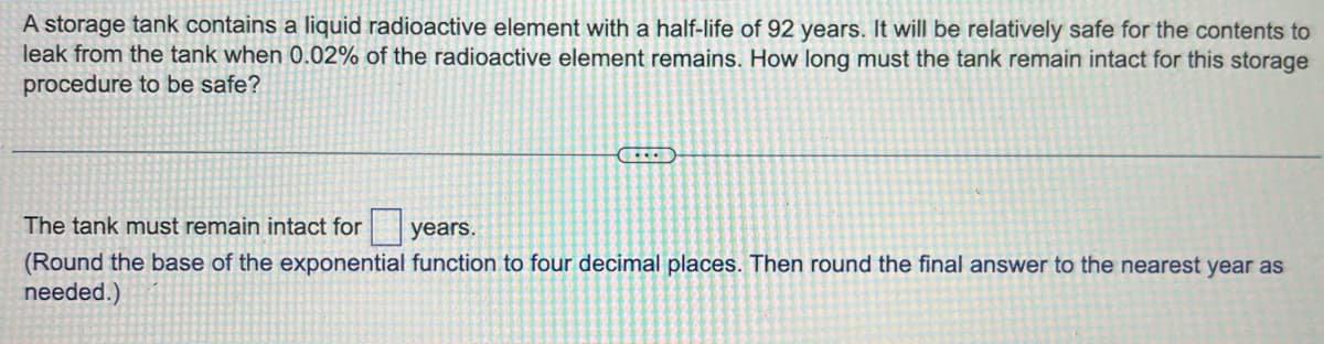 A storage tank contains a liquid radioactive element with a half-life of 92 years. It will be relatively safe for the contents to
leak from the tank when 0.02% of the radioactive element remains. How long must the tank remain intact for this storage
procedure to be safe?
CELEB
The tank must remain intact for
years.
(Round the base of the exponential function to four decimal places. Then round the final answer to the nearest year as
needed.)