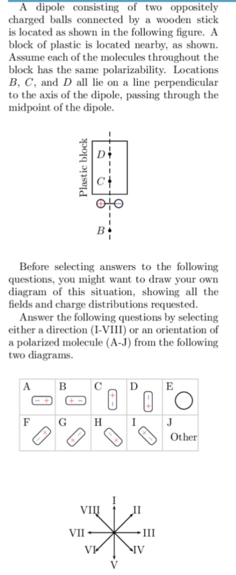 A dipole consisting of two oppositely
charged balls connected by a wooden stick
is located as shown in the following figure. A
block of plastic is located nearby, as shown.
Assume each of the molecules throughout the
block has the same polarizability. Locations
B, C, and D all lie on a line perpendicular
to the axis of the dipole, passing through the
midpoint of the dipole.
Before selecting answers to the following
questions, you might want to draw your own
diagram of this situation, showing all the
fields and charge distributions requested.
Answer the following questions by selecting
either a direction (I-VIII) or an orientation of
a polarized molecule (A-J) from the following
two diagrams.
A
F
Plastic block
B
G
C
H
0
D
I
I
VIII
II
VII
*
· III
VI
IV
E
O
J
Other