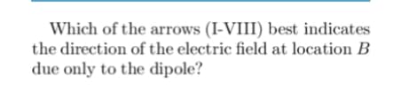 Which of the arrows (I-VIII) best indicates
the direction of the electric field at location B
due only to the dipole?