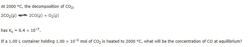 At 2000 °C, the decomposition of CO2,
2c02(g)
2co(g) + 02(g)
has K. = 6.4 x 10-7.
If a 1.00 L container holding 1.00 x 10-2 mol of Co2 is heated to 2000 °C, what will be the concentration of CO at equilibrium?
