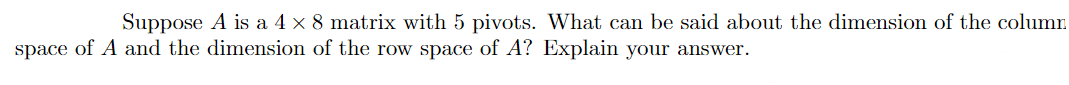 Suppose A is a 4 x 8 matrix with 5 pivots. What can be said about the dimension of the column
space of A and the dimension of the row space of A? Explain your answer.
