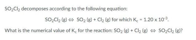 SO2CI2 decomposes according to the following equation:
SO2Cl2 (g) + SO2 (g) + Cl2 (g) for which Ke = 1.20 x 10-3.
%3D
What is the numerical value of K. for the reaction: SO2 (g) + Cl2 (g) SO2CI2 (g)?
