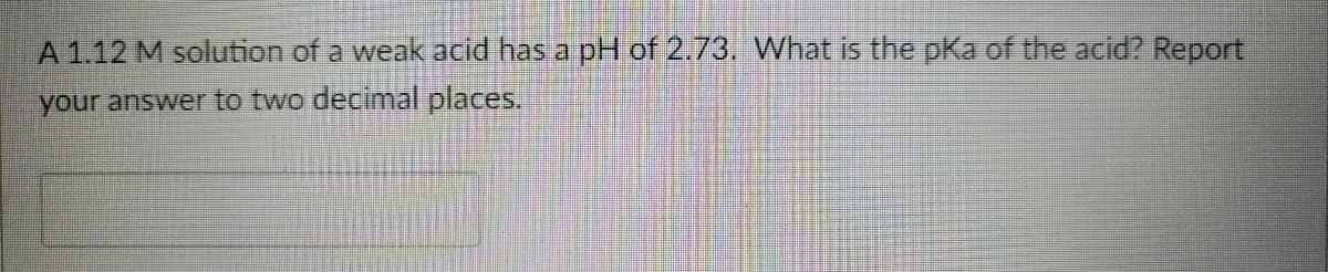 A1.12 M solution of a weak acid has a pH of 2.73. What is the pKa of the acid? Report
your answer to two decimal places.
