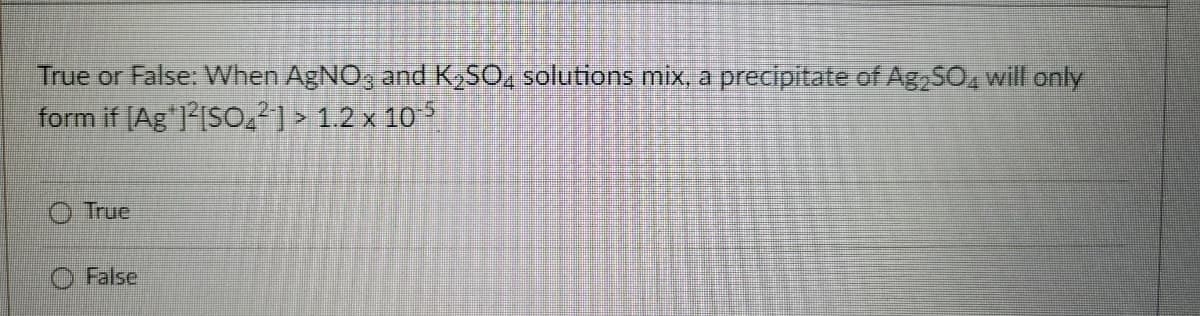 True or False: When AgNO, and K,SO, solutions mix, a precipitate of Ag SO, will only
form if [Ag"ISO2²] > 1.2 x 105
O True
O False
