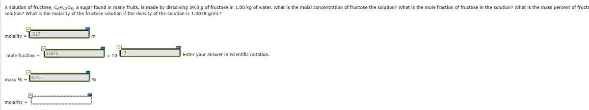 A solution of fructose, CGH1,0s, a sugar found in many fruits, is made by dissolving 39.0 g of fructose in 1.00 kg of water. What is the molal concentration of fructose the solution? What is the mole fraction of fructose in the solution? What is the mass percent of fructo
solution? What is the molarity of the fructose solution if the density of the solution is 1.0078 g/mL?
.217
molality =
3.875
Enter your answer in scientific notation.
mole fraction =
x 10
3.75
mass % =
%
molarity =
