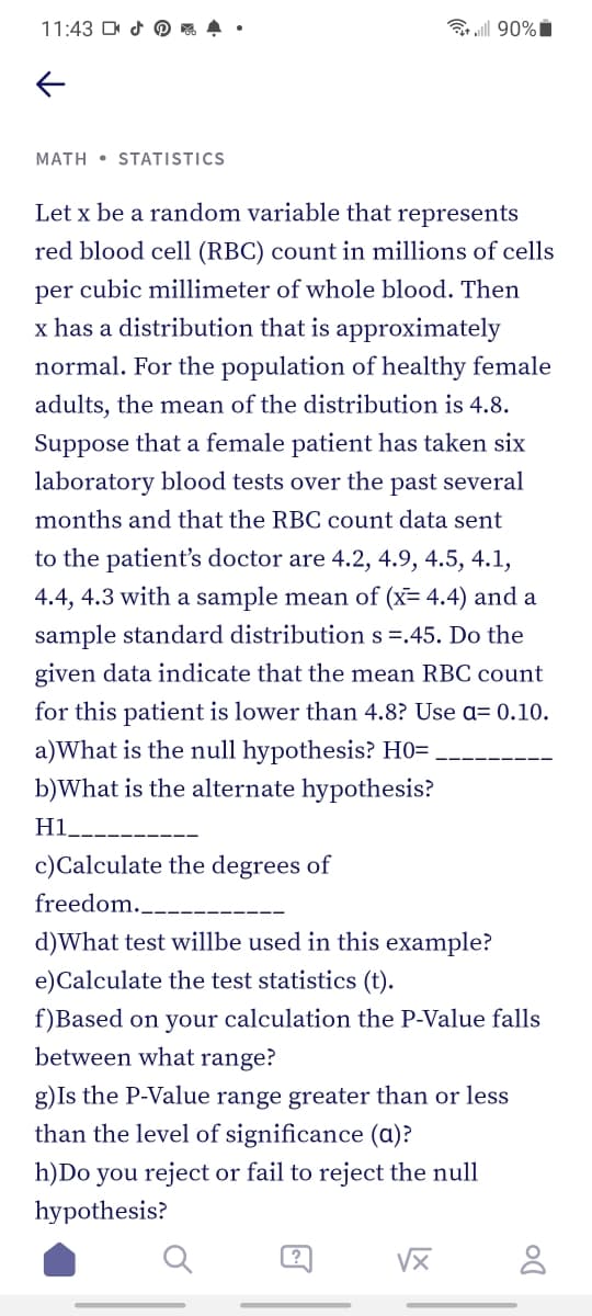 11:43 D d O 4
MATH • STATISTICS
Let x be a random variable that represents
red blood cell (RBC) count in millions of cells
per cubic millimeter of whole blood. Then
x has a distribution that is approximately
normal. For the population of healthy female
adults, the mean of the distribution is 4.8.
Suppose that a female patient has taken six
laboratory blood tests over the past several
months and that the RBC count data sent
to the patient's doctor are 4.2, 4.9, 4.5, 4.1,
4.4, 4.3 with a sample mean of (x= 4.4) and a
sample standard distribution s =.45. Do the
given data indicate that the mean RBC count
for this patient is lower than 4.8? Use a= 0.10.
a)What is the null hypothesis? H0= .
b)What is the alternate hypothesis?
H1_-
c)Calculate the degrees of
freedom.__
d)What test willbe used in this example?
e)Calculate the test statistics (t).
f)Based on your calculation the P-Value falls
between what range?
g)Is the P-Value range greater than or less
than the level of significance (a)?
h)Do you reject or fail to reject the null
hypothesis?
