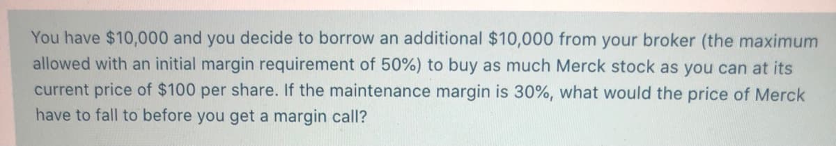 You have $10,000 and you decide to borrow an additional $10,000 from your broker (the maximum
allowed with an initial margin requirement of 50%) to buy as much Merck stock as you can at its
current price of $100 per share. If the maintenance margin is 30%, what would the price of Merck
have to fall to before you get a margin call?
