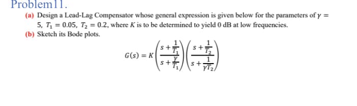 Probleml1.
(a) Design a Lead-Lag Compensator whose general expression is given below for the parameters of y =
5, T₁ = 0.05, T₂ = 0.2, where K is to be determined to yield 0 dB at low frequencies.
(b) Sketch its Bode plots.
-))
s+
G(s) = K