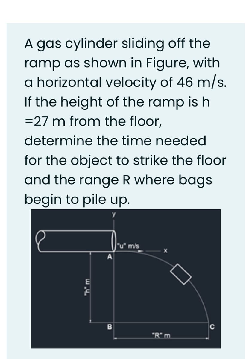 A gas cylinder sliding off the
ramp as shown in Figure, with
a horizontal velocity of 46 m/s.
If the height of the ramp is h
=27 m from the floor,
determine the time needed
for the object to strike the floor
and the range R where bags
begin to pile up.
"u" m/s
C
"R" m.
"h" m.
