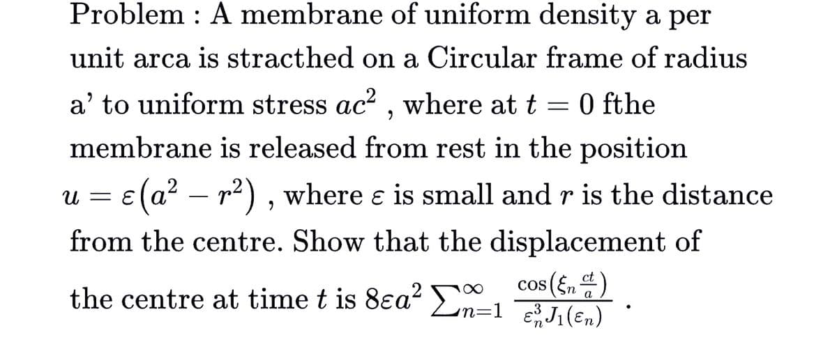 Problem : A membrane of uniform density a per
unit arca is stracthed on a Circular frame of radius
a' to uniform stress ac? , where at t = 0 fthe
membrane is released from rest in the position
E(a? – r2) , where e is small and r is the distance
и —
-
from the centre. Show that the displacement of
cos (En).
the centre at time t is 8ea Ln=1 J(E,n)
a
