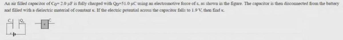 An air filled capacitor of Co= 2.0 µF is fully charged with Qo-51.0 µC using an electromotive force of s, as shown in the figure. The capacitor is then disconnected from the battery
and filled with a dielectric material of constant K. If the electric potential across the capacitor falls to 1.9 V, then find K.
