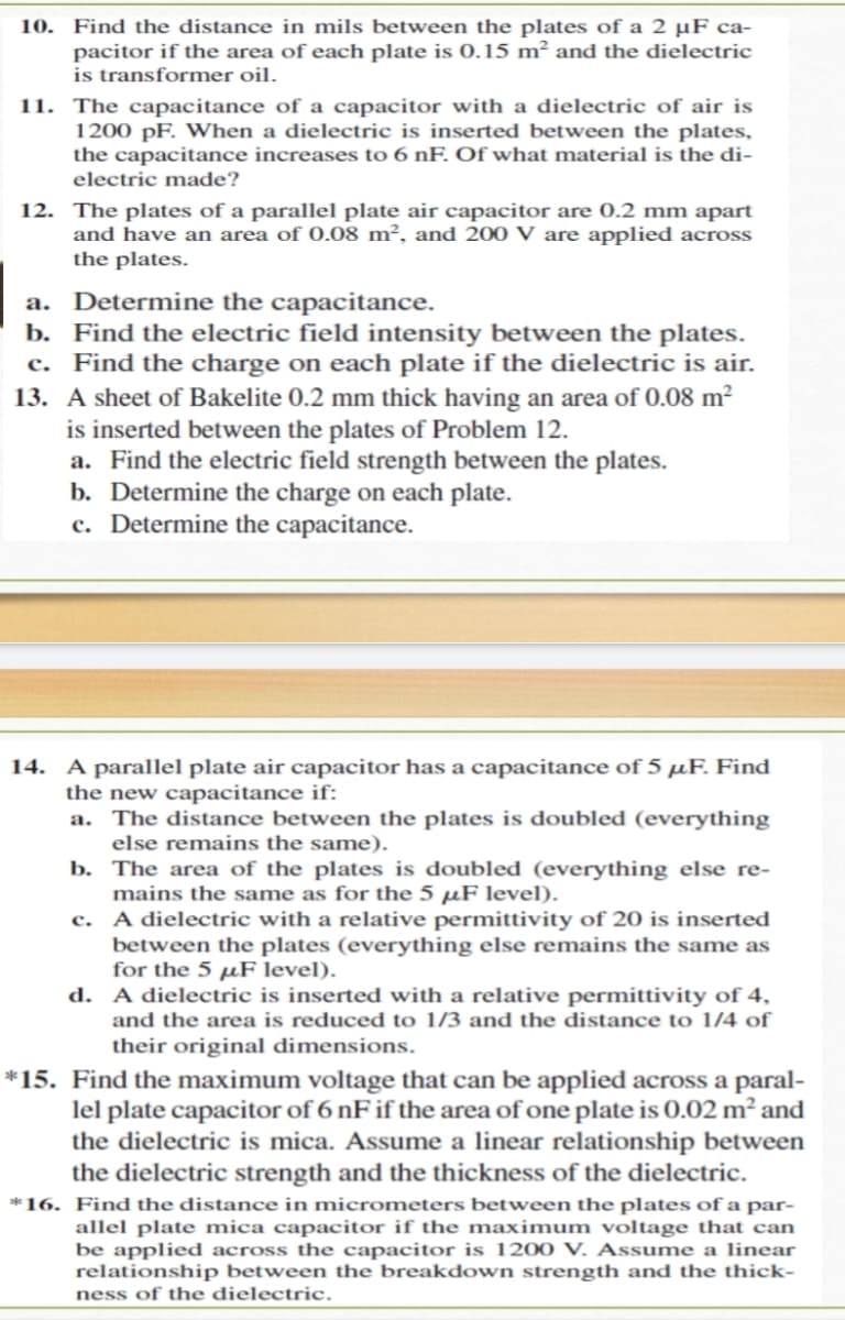 Find the distance in mils between the plates of a 2 µF ca-
pacitor if the area of each plate is 0.15 m² and the dielectric
is transformer oil.
11. The capacitance of a capacitor with a dielectric of air is
1200 pF. When a dielectric is inserted between the plates,
the capacitance increases to 6 nF. Of what material is the di-
10.
electric made?
12. The plates of a parallel plate air capacitor are 0.2 mm apart
and have an area of 0.08 m², and 200 V are applied across
the plates.
a. Determine the capacitance.
b. Find the electric field intensity between the plates.
c. Find the charge on each plate if the dielectric is air.
13. A sheet of Bakelite 0.2 mm thick having an area of 0.08 m?
is inserted between the plates of Problem 12.
a. Find the electric field strength between the plates.
b. Determine the charge on each plate.
c. Determine the capacitance.
14. A parallel plate air capacitor has a capacitance of 5 µF. Find
the new capacitance if:
a. The distance between the plates is doubled (everything
else remains the same).
b. The area of the plates is doubled (everything else re-
mains the same as for the 5 µF level).
c. A dielectric with a relative permittivity of 20 is inserted
between the plates (everything else remains the same as
for the 5 µF level).
d. A dielectric is inserted with a relative permittivity of 4,
and the area is reduced to 1/3 and the distance to 1/4 of
their original dimensions.
*15. Find the maximum voltage that can be applied across a paral-
lel plate capacitor of 6 nF if the area of one plate is 0.02 m² and
the dielectric is mica. Assume a linear relationship between
the dielectric strength and the thickness of the dielectric.
*16. Find the distance in micrometers between the plates of a par-
allel plate mica capacitor if the maximum voltage that can
be applied across the capacitor is 1200 V. Assume a linear
relationship between the breakdown strength and the thick-
ness of the dielectric.
