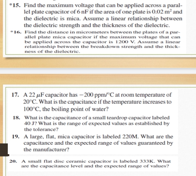 *15. Find the maximum voltage that can be applied across a paral-
lel plate capacitor of 6 nF if the area of one plate is 0.02 m² and
the dielectric is mica. Assume a linear relationship between
the dielectric strength and the thickness of the dielectric.
*16. Find the distance in micrometers between the plates of a par-
allel plate mica capacitor if the maximum voltage that can
be applied across the capacitor is 1200 V. Assume a linear
relationship between the breakdown strength and the thick-
ness of the dielectric.
17. A 22 µF capacitor has – 200 ppm/°C at room temperature of
20°C. What is the capacitance if the temperature increases to
100°C, the boiling point of water?
18. What is the capacitance of a small teardrop capacitor labeled
40 J? What is the range of expected values as established by
the tolerance?
19. A large, flat, mica capacitor is labeled 220M. What are the
capacitance and the expected range of values guaranteed by
the manufacturer?
20. A small flat disc ceramic capacitor is labeled 333K. What
are the capacitance level and the expected range of values?
