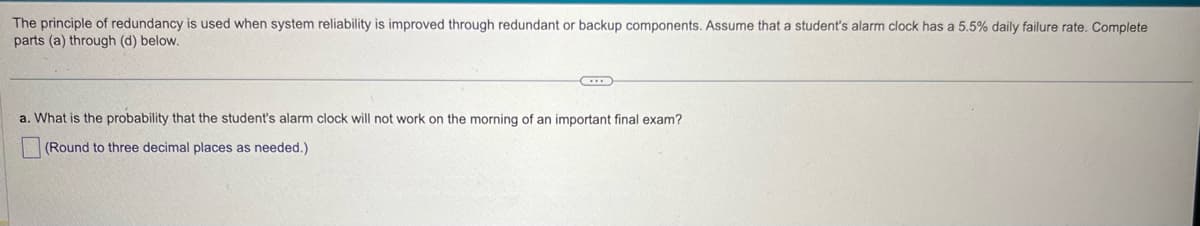 The principle of redundancy is used when system reliability is improved through redundant or backup components. Assume that a student's alarm clock has a 5.5% daily failure rate. Complete
parts (a) through (d) below.
a. What is the probability that the student's alarm clock will not work on the morning of an important final exam?
(Round to three decimal places as needed.)