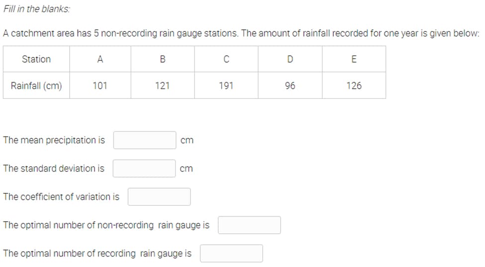 Fill in the blanks:
A catchment area has 5 non-recording rain gauge stations. The amount of rainfall recorded for one year is given below:
Station
A
C
D
E
Rainfall (cm)
101
121
191
96
126
The mean precipitation is
cm
The standard deviation is
cm
The coefficient of variation is
The optimal number of non-recording rain gauge is
The optimal number of recording rain gauge is
