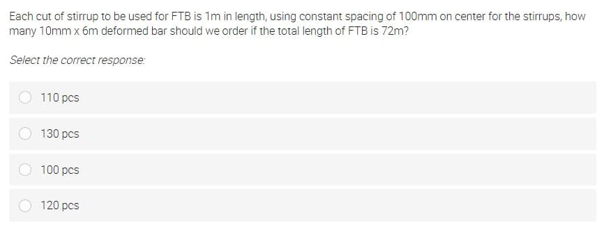 Each cut of stirrup to be used for FTB is 1m in length, using constant spacing of 100mm on center for the stirrups, how
many 10mm x 6m deformed bar should we order if the total length of FTB is 72m?
Select the correct response:
110 pcs
130 pcs
100 pcs
120 pcs