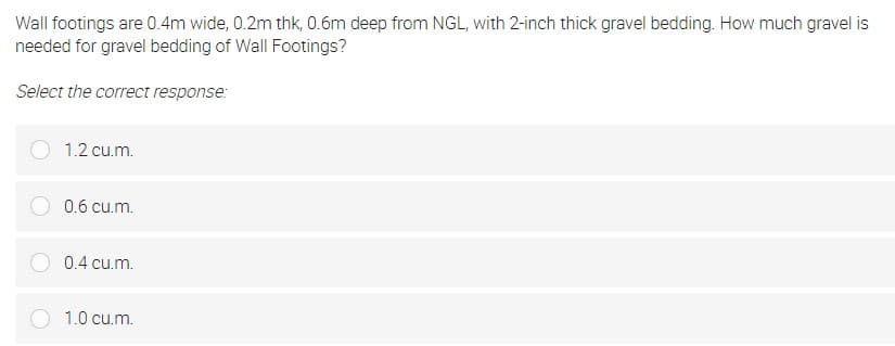 Wall footings are 0.4m wide, 0.2m thk, 0.6m deep from NGL, with 2-inch thick gravel bedding. How much gravel is
needed for gravel bedding of Wall Footings?
Select the correct response:
1.2 cu.m.
0.6 cu.m.
0.4 cu.m.
1.0 cu.m.