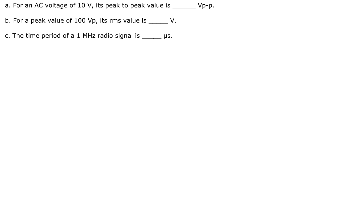 a. For an AC voltage of 10 v, its peak to peak value is
Vp-p.
b. For a peak value of 100 Vp, its rms value is
V.
c. The time period of a 1 MHz radio signal is
us.
