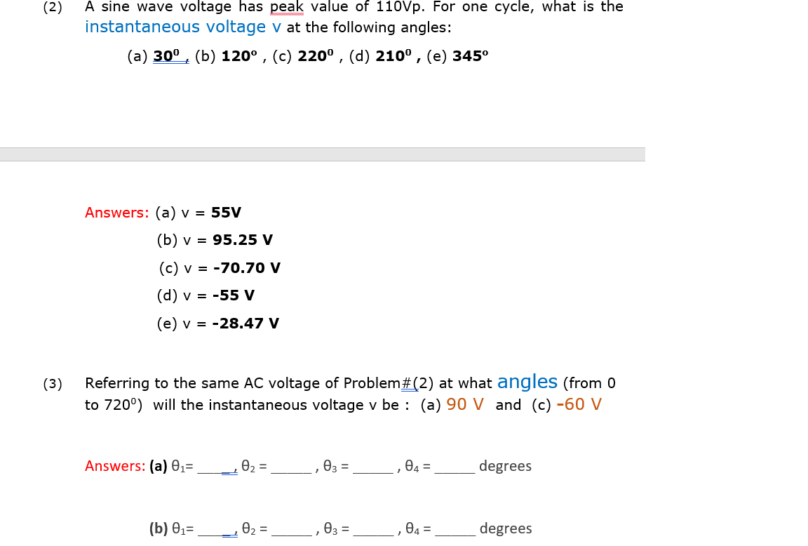 (2)
A sine wave voltage has peak value of 110Vp. For one cycle, what is the
instantaneous voltage v at the following angles:
(a) 30° , (b) 120° , (c) 220° , (d) 210° , (e) 345°
Answers: (a) v = 55V
(b) v = 95.25 V
(c) v = -70.70 V
(d) v = -55 V
(e) v = -28.47 V
Referring to the same AC voltage of Problem#(2) at what angles (from 0
to 720°) will the instantaneous voltage v be : (a) 90 V and (c) -60 V
(3)
Answers: (a) 01=
e, =
.03 =
O4 =
degrees
(b) Ө13
02 =
03 =
84 =
degrees
