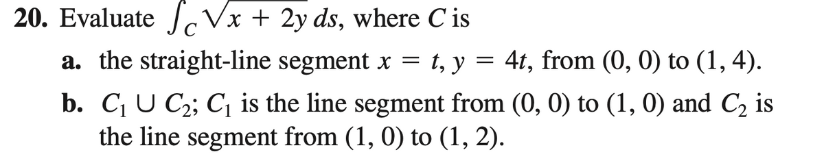 20. EvaluateI Vx + 2y ds, where C is
a. the straight-line segment x = t, y = 4t, from (0, 0) to (1, 4).
b. C U C2; C, is the line segment from (0, 0) to (1, 0) and C, is
the line segment from (1, 0) to (1, 2).
