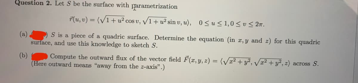 Question 2. Let S be the surface with parametrization
F(u, v) = (/1+u² cos v, /1+ u² sin v, u), 0<u< 1,0 < v < 2n.
%3D
(a)
surface, and use this knowledge to sketch S.
S is a piece of a quadric surface. Determine the equation (in x,y and z) for this quadric
(b)
Compute the outward flux of the vector field F(x,y, z) = (/² + y², /x² + y², z) across S.
(Here outward means "away from the z-axis".)
