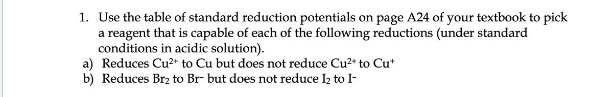 1. Use the table of standard reduction potentials on page A24 of your textbook to pick
a reagent that is capable of each of the following reductions (under standard
conditions in acidic solution).
a) Reduces Cu²+ to Cu but does not reduce Cu2+ to Cu+
b) Reduces Br2 to Br- but does not reduce I2 to I-
