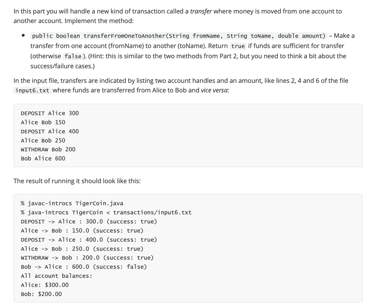 In this part you will handle a new kind of transaction called a transfer where money is moved from one account to
another account. Implement the method:
• public boolean transferFromOneToAnother(String fromName, String toName, double amount) - Make a
transfer from one account (fromName) to another (toName). Return true if funds are sufficient for transfer
(otherwise false ). (Hint: this is similar to the two methods from Part 2, but you need to think a bit about the
success/failure cases.)
In the input file, transfers are indicated by listing two account handles and an amount, like lines 2, 4 and 6 of the file
input6.txt where funds are transferred from Alice to Bob and vice versa:
DEPOSIT Alice 300
Alice Bob 150
DEPOSIT Alice 400
Alice Bob 250
WITHDRAW Bob 200
Bob Alice 600
The result of running it should look like this:
% javac-introcs TigerCoin.java
% java-introcs TigerCoin < transactions/input6.txt
DEPOSIT -> Alice : 300.0 (success: true)
Alice -> Bob : 150.0 (success: true)
DEPOSIT -> Alice : 400.0 (success: true)
Alice -> Bob : 250.0 (success: true)
WITHDRAW -> Bob : 200.0 (success: true)
Bob -> Alice : 600.0 (success: false)
All account balances:
Alice: $300.00
Bob: $200.00
