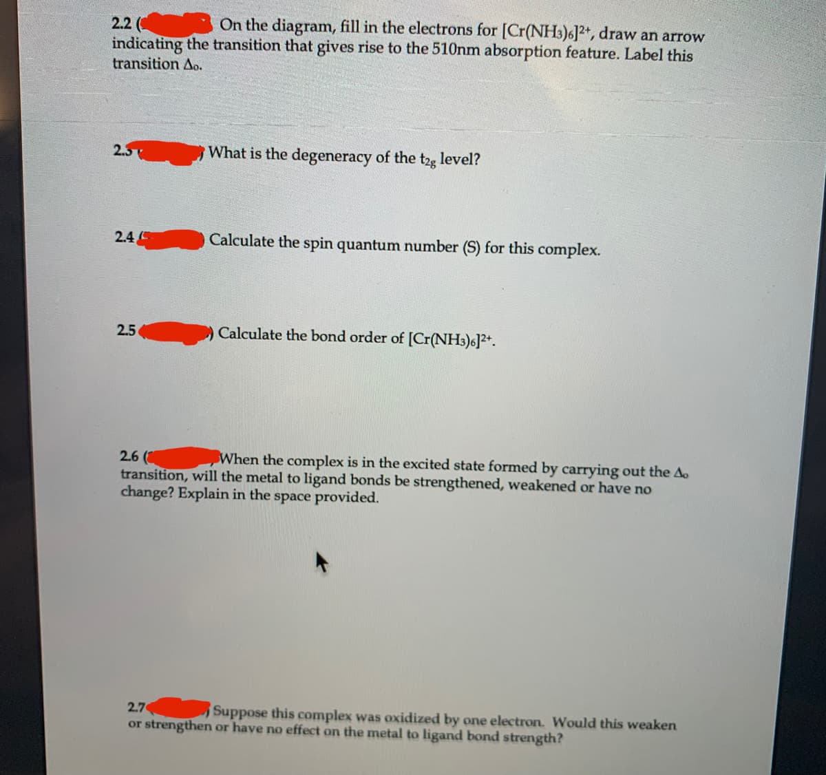On the diagram, fill in the electrons for [Cr(NH3)6]2+, draw an arrow
2.2 (
indicating the transition that gives rise to the 510nm absorption feature. Label this
transition Ao.
2.5
What is the degeneracy of the t2g level?
2.4
Calculate the spin quantum number (S) for this complex.
2.5
Calculate the bond order of [Cr(NH3)6]2+.
When the complex is in the excited state formed by carrying out the Ao
2.6 (
transition, will the metal to ligand bonds be strengthened, weakened or have no
change? Explain in the space provided.
2.7
Suppose this complex was oxidized by one electron. Would this weaken
or strengthen or have no effect on the metal to ligand bond strength?
