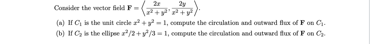 2x
2y
Consider the vector field F
x² + y2' x² + y²
(a) If C1 is the unit circle x² + y? = 1, compute the circulation and outward flux of F on C1.
(b) If C2 is the ellipse x² /2+ y² /3 = 1, compute the circulation and outward flux of F on C2.
