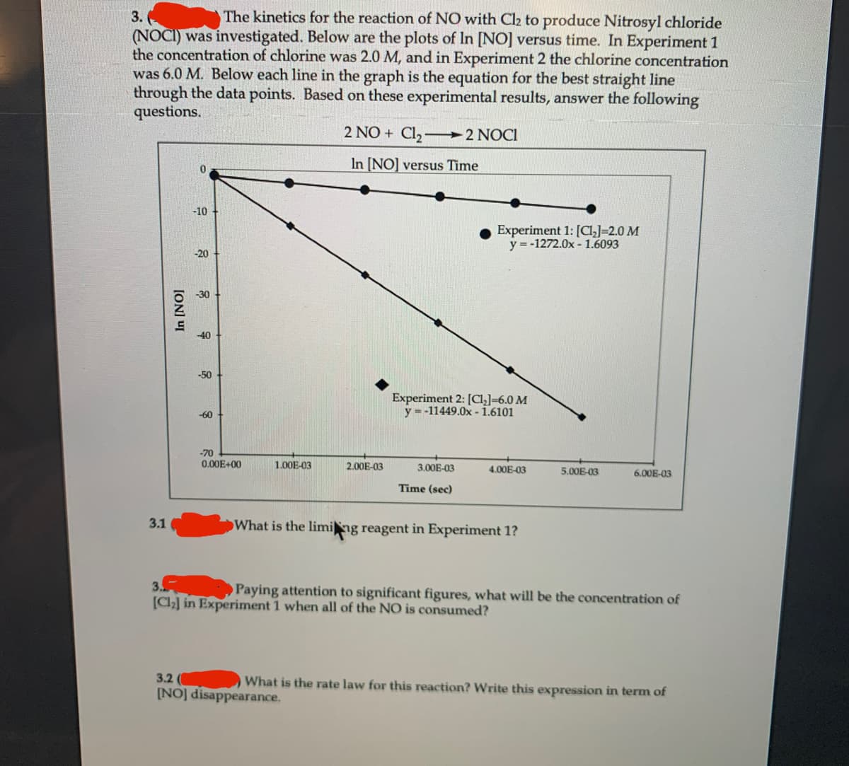 3.
The kinetics for the reaction of NO with C2 to produce Nitrosyl chloride
(NOCI) was investigated. Below are the plots of In [NO] versus time. In Experiment 1
the concentration of chlorine was 2.0 M, and in Experiment 2 the chlorine concentration
was 6.0 M. Below each line in the graph is the equation for the best straight line
through the data points. Based on these experimental results, answer the following
questions.
2 NO + Cl2-
2 NOCI
In [NO] versus Time
-10
Experiment 1: [Cl,]=2.0 M
y = -1272.0x - 1.6093
-20
-30
-40
-50
Experiment 2: [CI]=6.0 M
y = -11449.0x - 1.6101
-60
-70
0.00E+00
1.00E-03
2.00E-03
3.00E-03
4.00E-03
5.00E-03
6.00E-03
Time (sec)
3.1
What is the liming reagent in Experiment 1?
3.
Paying attention to significant figures, what will be the concentration of
[C2] in Experiment 1 when all of the NO is consumed?
3.2
[NO] disappearance.
What is the rate law for this reaction? Write this expression in term of
ION] UI
